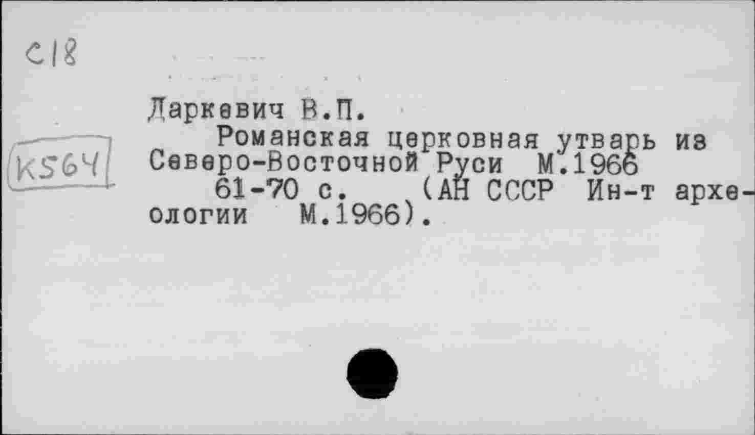 ﻿C|«
Даркевич В.П.
Романская церковная утварь из Северо-Восточной Руси М.196ь
61-70 с. (АН СССР Ин-т археологии М.1966).